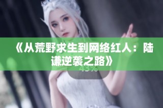 《从荒野求生到网络红人：陆谦逆袭之路》