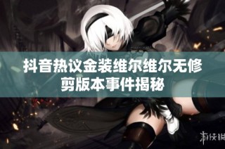 抖音热议金装维尔维尔无修剪版本事件揭秘