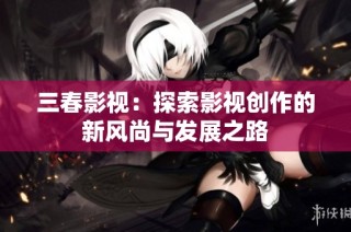 三春影视：探索影视创作的新风尚与发展之路