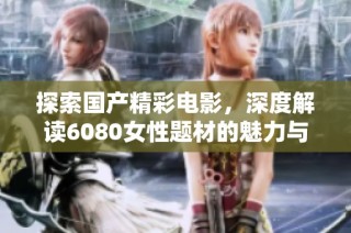 探索国产精彩电影，深度解读6080女性题材的魅力与挑战