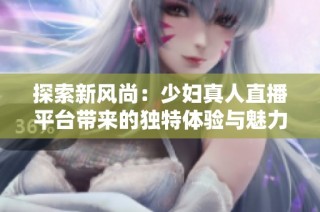 探索新风尚：少妇真人直播平台带来的独特体验与魅力