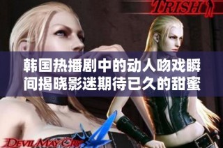 韩国热播剧中的动人吻戏瞬间揭晓影迷期待已久的甜蜜时刻