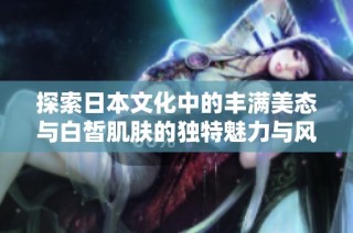 探索日本文化中的丰满美态与白皙肌肤的独特魅力与风情