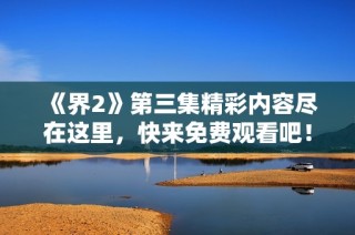 《界2》第三集精彩内容尽在这里，快来免费观看吧！