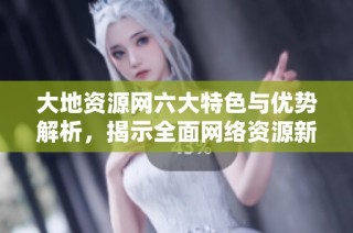 大地资源网六大特色与优势解析，揭示全面网络资源新机遇