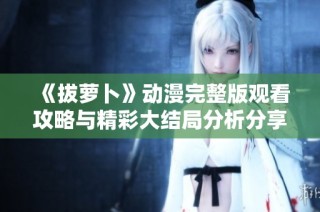 《拔萝卜》动漫完整版观看攻略与精彩大结局分析分享
