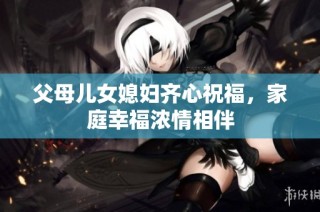 父母儿女媳妇齐心祝福，家庭幸福浓情相伴