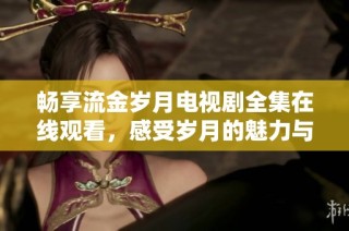 畅享流金岁月电视剧全集在线观看，感受岁月的魅力与人生的精彩
