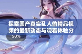 探索国产真实乱人偷精品视频的最新动态与观看体验分享