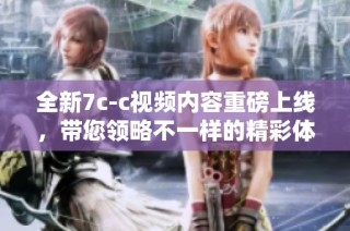 全新7c-c视频内容重磅上线，带您领略不一样的精彩体验