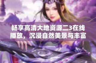 畅享高清大地资源二3在线播放，沉浸自然美景与丰富知识
