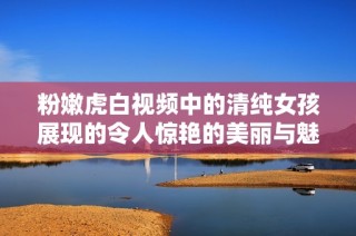 粉嫩虎白视频中的清纯女孩展现的令人惊艳的美丽与魅力