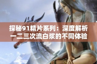 探秘91精片系列：深度解析一二三次流白浆的不同体验