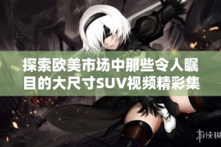 探索欧美市场中那些令人瞩目的大尺寸SUV视频精彩集锦