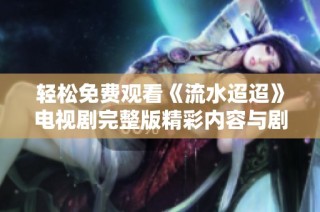 轻松免费观看《流水迢迢》电视剧完整版精彩内容与剧情分析