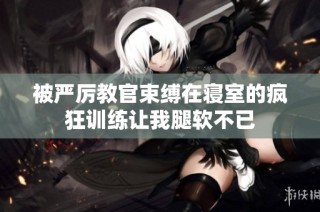被严厉教官束缚在寝室的疯狂训练让我腿软不已