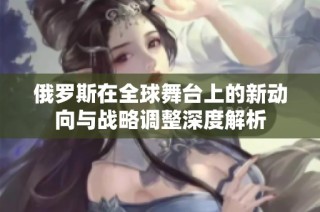 俄罗斯在全球舞台上的新动向与战略调整深度解析