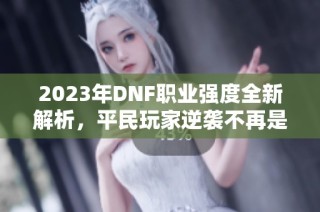 2023年DNF职业强度全新解析，平民玩家逆袭不再是梦