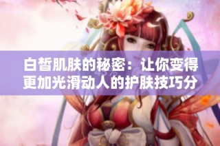 白皙肌肤的秘密：让你变得更加光滑动人的护肤技巧分享