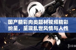 国产精彩肉类题材视频精彩纷呈，呈现乱世风情与人性纷争