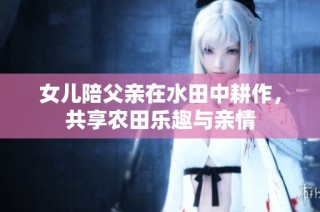 女儿陪父亲在水田中耕作，共享农田乐趣与亲情