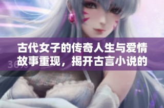 古代女子的传奇人生与爱情故事重现，揭开古言小说的魅力与智慧