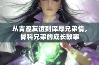 从青涩友谊到深厚兄弟情，骨科兄弟的成长故事