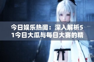 今日娱乐热闻：深入解析51今日大瓜与每日大赛的精彩往期内容