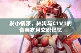 发小情深，林浅与C1V1的青春岁月交织记忆