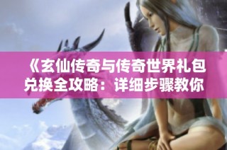 《玄仙传奇与传奇世界礼包兑换全攻略：详细步骤教你轻松获取奖励》