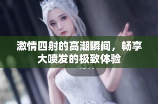 激情四射的高潮瞬间，畅享大喷发的极致体验