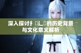 深入探讨扌喿辶畐的历史背景与文化意义解析