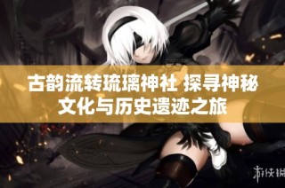 古韵流转琉璃神社 探寻神秘文化与历史遗迹之旅