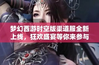 梦幻西游时空版渠道服全新上线，狂欢盛宴等你来参与！