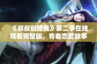 《叔叔别撩我》第二季在线观看完整版，青春恋爱故事再续精彩