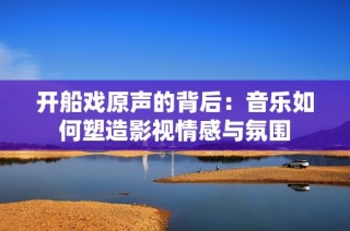 开船戏原声的背后：音乐如何塑造影视情感与氛围