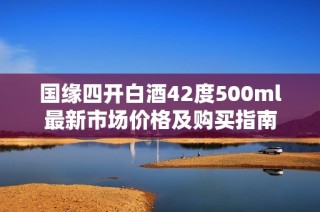 国缘四开白酒42度500ml最新市场价格及购买指南