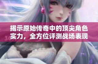 揭示原始传奇中的顶尖角色实力，全方位评测战场表现与优势解析