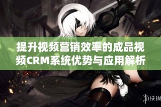 提升视频营销效率的成品视频CRM系统优势与应用解析
