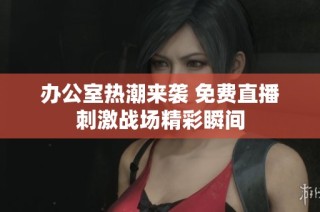 办公室热潮来袭 免费直播刺激战场精彩瞬间