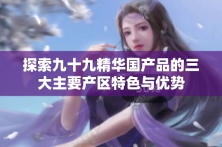 探索九十九精华国产品的三大主要产区特色与优势