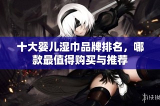 十大婴儿湿巾品牌排名，哪款最值得购买与推荐