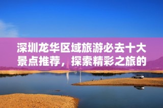 深圳龙华区域旅游必去十大景点推荐，探索精彩之旅的最佳指南