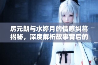 厉元朗与水婷月的情感纠葛揭秘，深度解析故事背后的秘密与阴谋