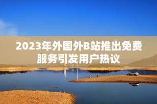 2023年外国外B站推出免费服务引发用户热议