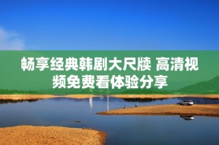 畅享经典韩剧大尺牍 高清视频免费看体验分享