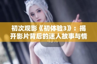 初次观影《初体验3》：揭开影片背后的迷人故事与情感旅程