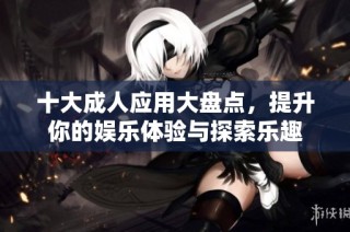 十大成人应用大盘点，提升你的娱乐体验与探索乐趣
