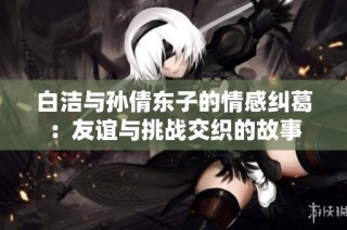 白洁与孙倩东子的情感纠葛：友谊与挑战交织的故事