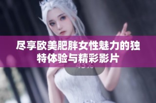 尽享欧美肥胖女性魅力的独特体验与精彩影片